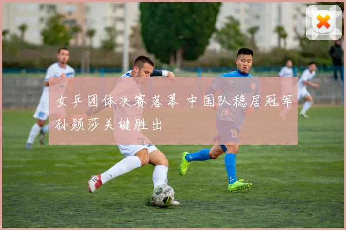 女乒团体决赛落幕 中国队稳居冠军孙颖莎关键胜出