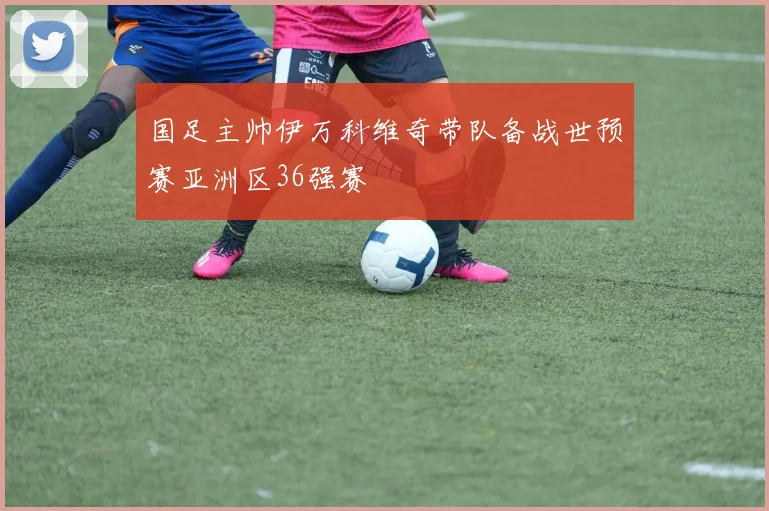 国足主帅伊万科维奇带队备战世预赛亚洲区36强赛
