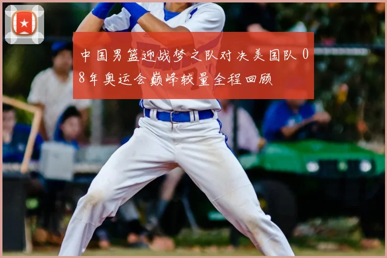 中国男篮迎战梦之队对决美国队 08年奥运会巅峰较量全程回顾