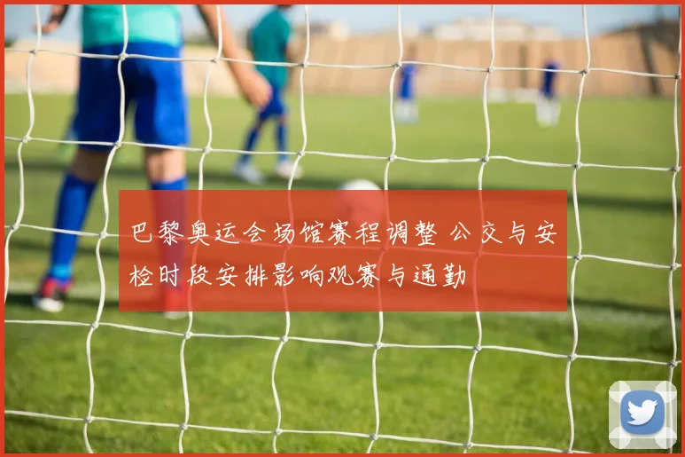 巴黎奥运会场馆赛程调整 公交与安检时段安排影响观赛与通勤
