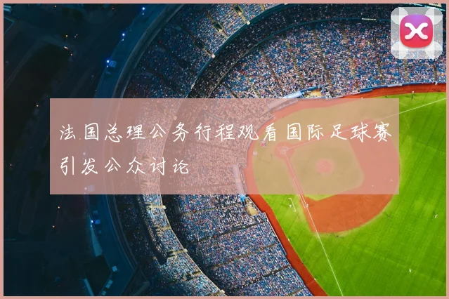 法国总理公务行程观看国际足球赛引发公众讨论