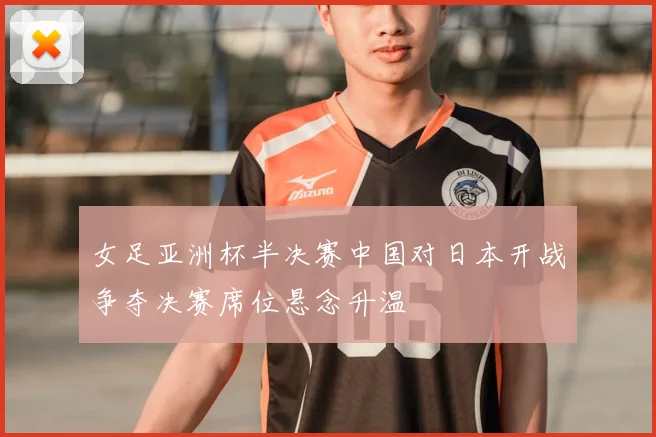 女足亚洲杯半决赛中国对日本开战争夺决赛席位悬念升温