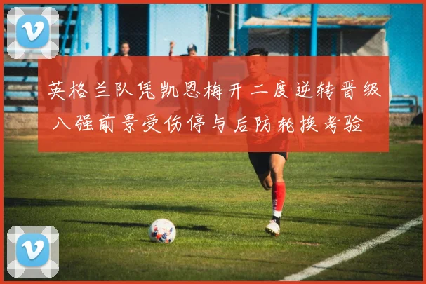 英格兰队凭凯恩梅开二度逆转晋级 八强前景受伤停与后防轮换考验