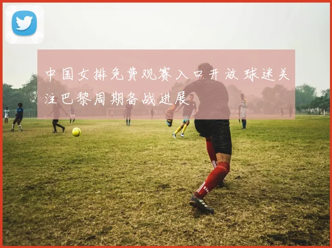 中国女排免费观赛入口开放 球迷关注巴黎周期备战进展