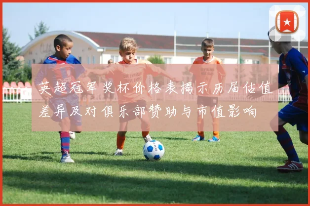 英超冠军奖杯价格表揭示历届估值差异及对俱乐部赞助与市值影响