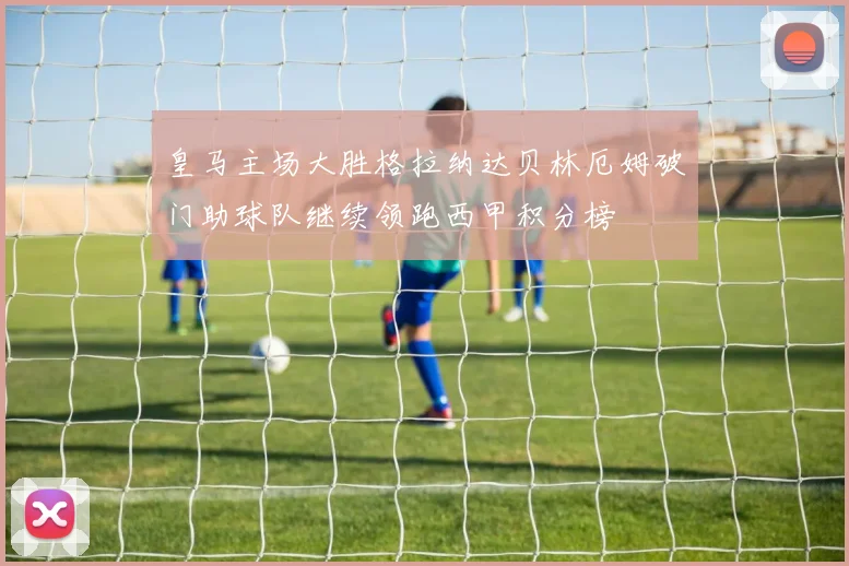 皇马主场大胜格拉纳达贝林厄姆破门助球队继续领跑西甲积分榜