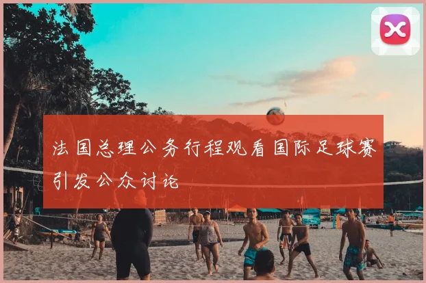 法国总理公务行程观看国际足球赛引发公众讨论