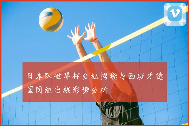 日本队世界杯分组揭晓与西班牙德国同组出线形势分析