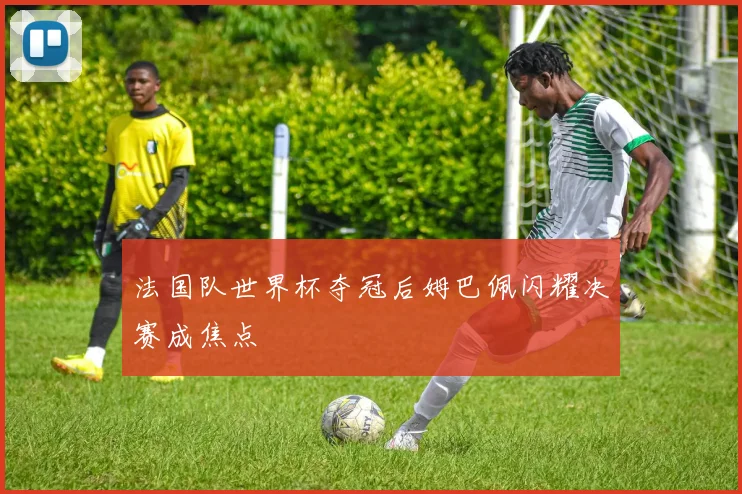 法国队世界杯夺冠后姆巴佩闪耀决赛成焦点