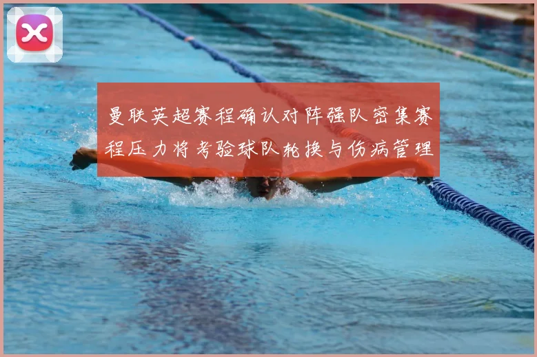 曼联英超赛程确认对阵强队密集赛程压力将考验球队轮换与伤病管理