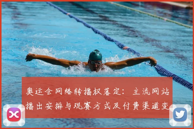 奥运会网络转播权落定：主流网站播出安排与观赛方式及付费渠道变化