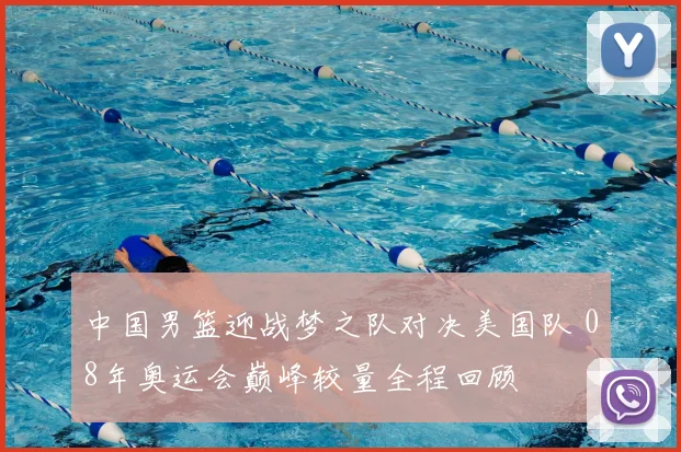 中国男篮迎战梦之队对决美国队 08年奥运会巅峰较量全程回顾