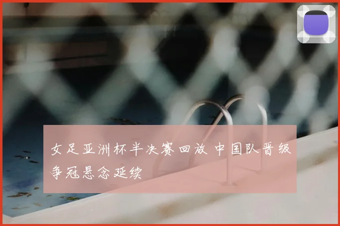 女足亚洲杯半决赛回放 中国队晋级争冠悬念延续