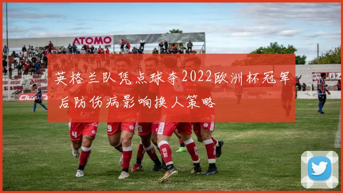 英格兰队凭点球夺2022欧洲杯冠军 后防伤病影响换人策略