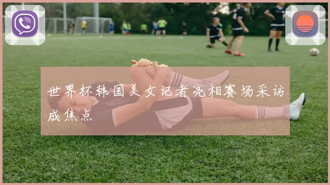 世界杯韩国美女记者亮相赛场采访成焦点