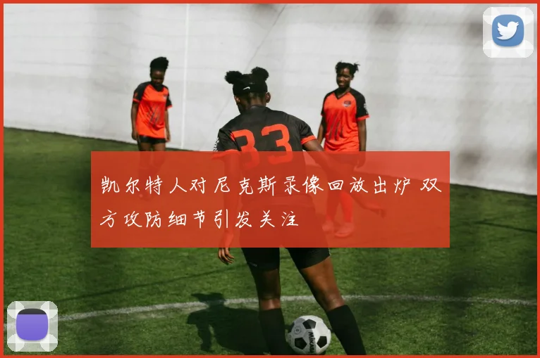 凯尔特人对尼克斯录像回放出炉 双方攻防细节引发关注