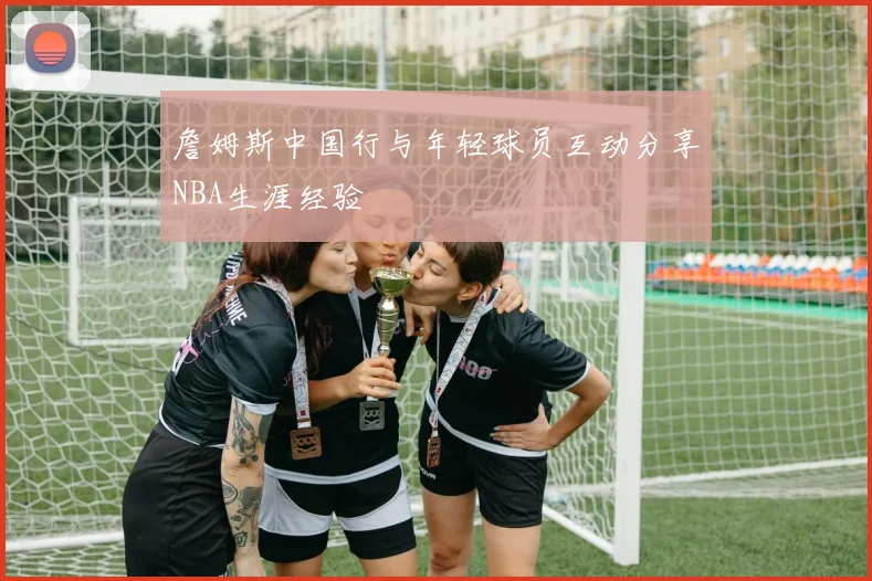 詹姆斯中国行与年轻球员互动分享NBA生涯经验
