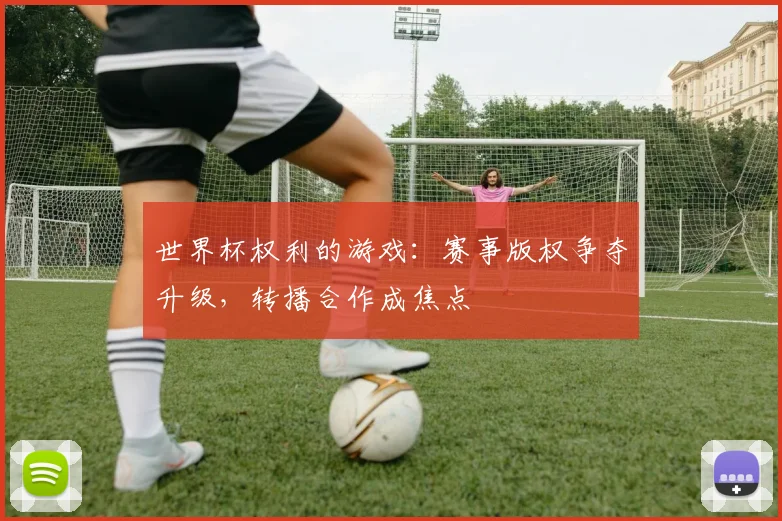 世界杯权利的游戏：赛事版权争夺升级，转播合作成焦点