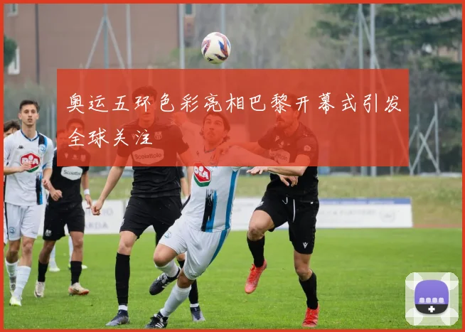 奥运五环色彩亮相巴黎开幕式引发全球关注