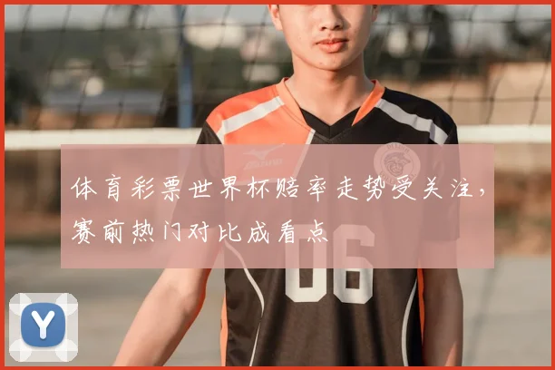 体育彩票世界杯赔率走势受关注，赛前热门对比成看点