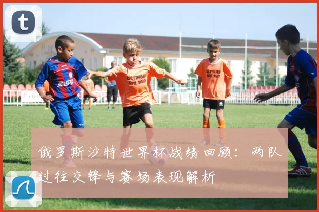 俄罗斯沙特世界杯战绩回顾:两队过往交锋与赛场表现解析
